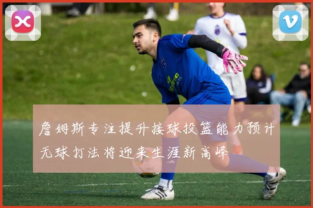 詹姆斯专注提升接球投篮能力预计无球打法将迎来生涯新高峰