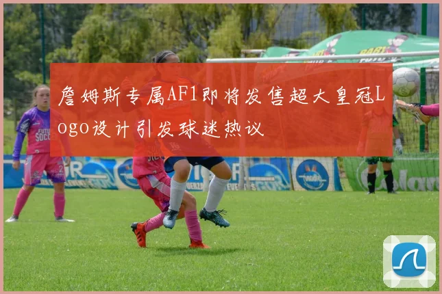 詹姆斯专属AF1即将发售超大皇冠Logo设计引发球迷热议