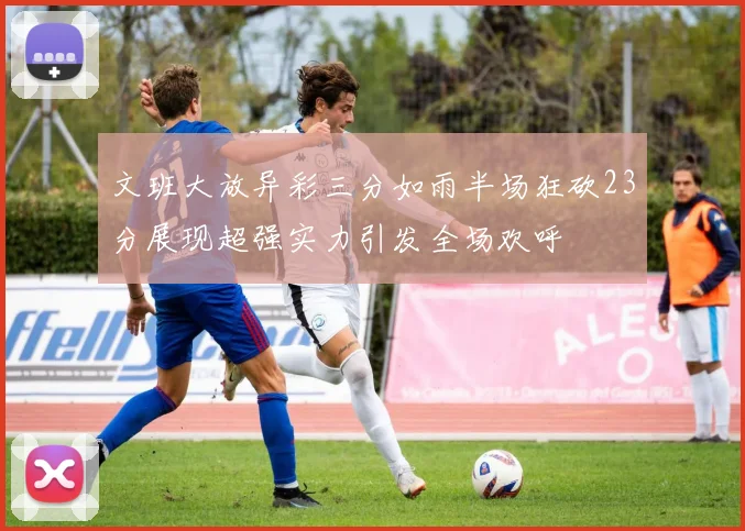 文班大放异彩三分如雨半场狂砍23分展现超强实力引发全场欢呼