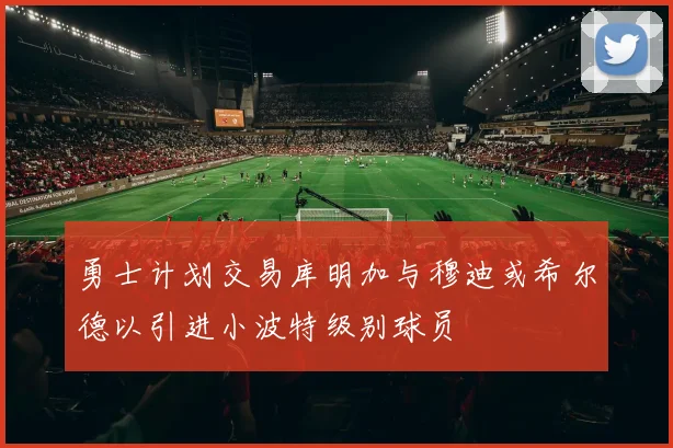 勇士计划交易库明加与穆迪或希尔德以引进小波特级别球员