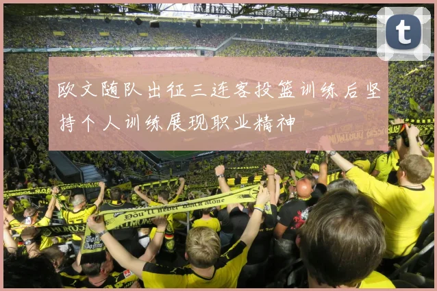 欧文随队出征三连客投篮训练后坚持个人训练展现职业精神
