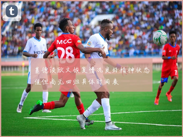基德谈欧文恢复情况良好精神状态佳但尚无回归具体时间表