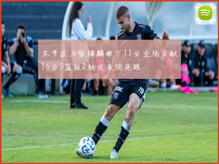 末节发力张镇麟砍下11分全场贡献16分3篮板2助攻表现亮眼