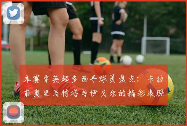 本赛季英超多面手球员盘点：卡拉菲奥里马特塔与伊戈尔的精彩表现