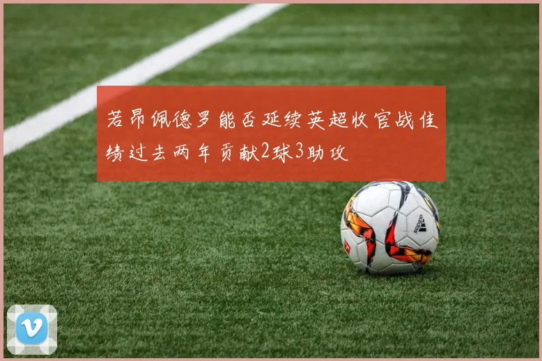 若昂佩德罗能否延续英超收官战佳绩过去两年贡献2球3助攻