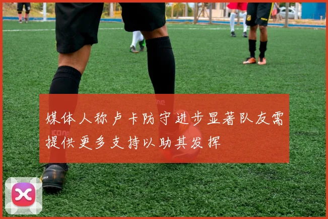 媒体人称卢卡防守进步显著队友需提供更多支持以助其发挥