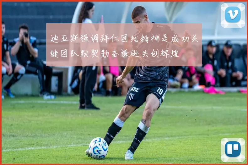 迪亚斯强调拜仁团结精神是成功关键团队默契勤奋谦逊共创辉煌