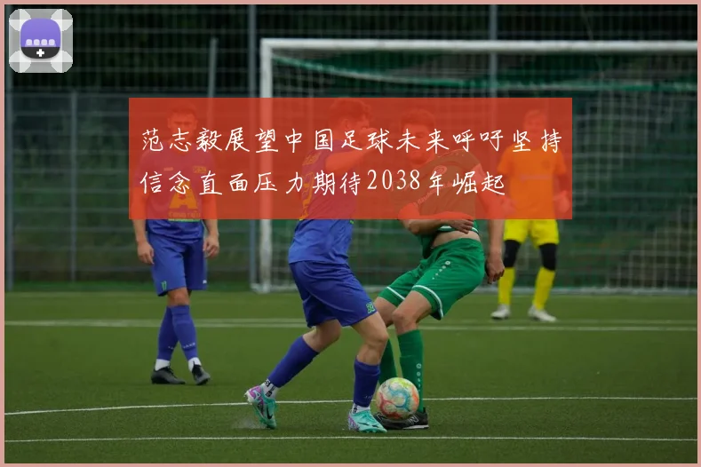 范志毅展望中国足球未来呼吁坚持信念直面压力期待2038年崛起