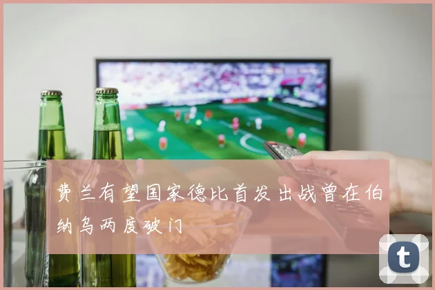 费兰有望国家德比首发出战曾在伯纳乌两度破门