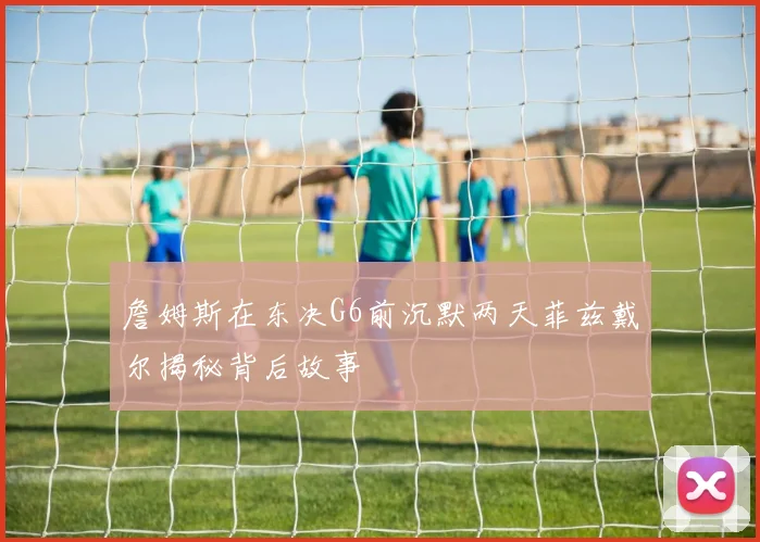 詹姆斯在东决G6前沉默两天菲兹戴尔揭秘背后故事