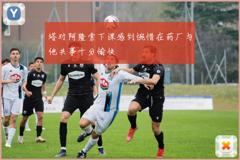 塔对阿隆索下课感到惋惜在药厂与他共事十分愉快