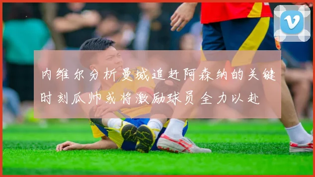 内维尔分析曼城追赶阿森纳的关键时刻瓜帅或将激励球员全力以赴