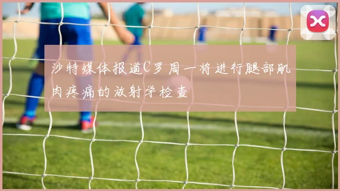 沙特媒体报道C罗周一将进行腿部肌肉疼痛的放射学检查