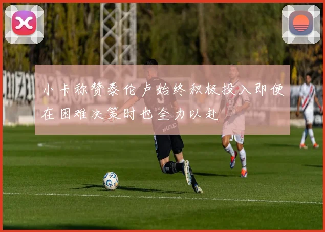小卡称赞泰伦卢始终积极投入即便在困难决策时也全力以赴