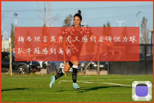 梅洛坦言离开尤文感到后悔但为球队夺冠感到高兴